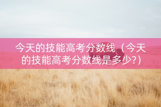 今天的技能高考分数线（今天的技能高考分数线是多少?）