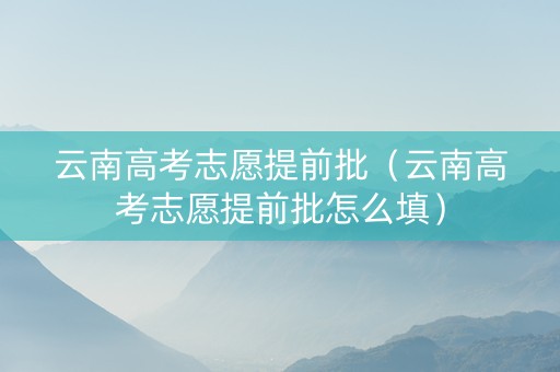 云南高考志愿提前批（云南高考志愿提前批怎么填）