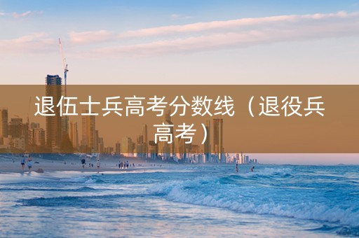 退伍士兵高考分数线（退役兵高考）