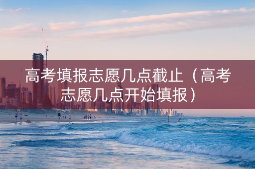 高考填报志愿几点截止（高考志愿几点开始填报）