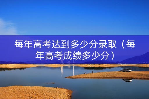 每年高考达到多少分录取（每年高考成绩多少分）