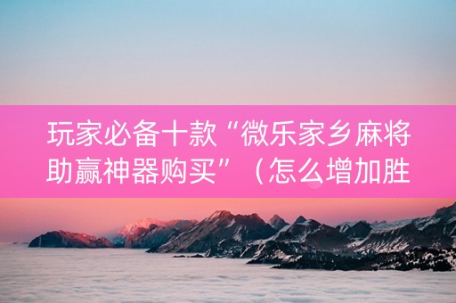 玩家必备十款“微乐家乡麻将助赢神器购买”（怎么增加胜率)