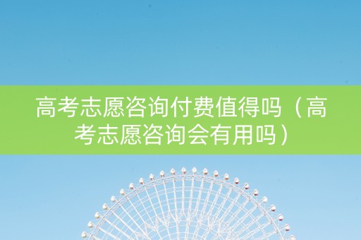高考志愿咨询付费值得吗（高考志愿咨询会有用吗）