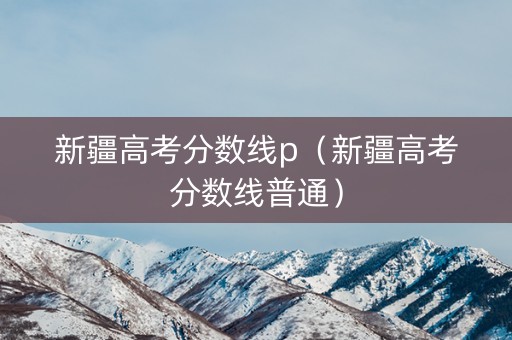 新疆高考分数线p（新疆高考分数线普通）