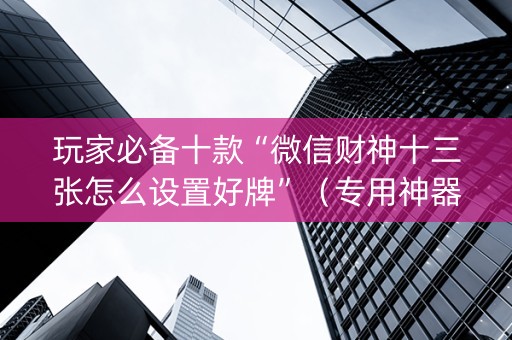 玩家必备十款“微信财神十三张怎么设置好牌”（专用神器)
