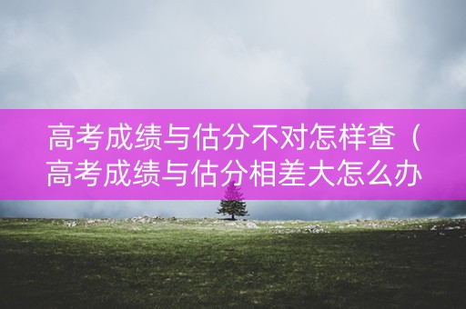 高考成绩与估分不对怎样查（高考成绩与估分相差大怎么办）