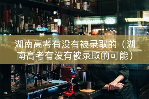 湖南高考有没有被录取的（湖南高考有没有被录取的可能）