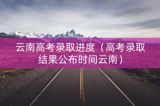云南高考录取进度（高考录取结果公布时间云南）