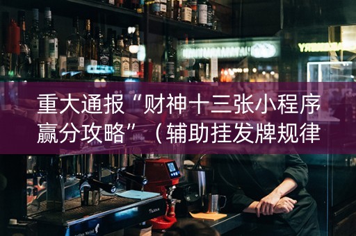重大通报“财神十三张小程序赢分攻略”（辅助挂发牌规律)