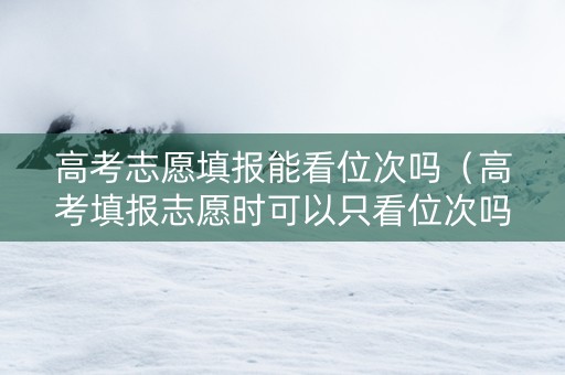 高考志愿填报能看位次吗（高考填报志愿时可以只看位次吗?）