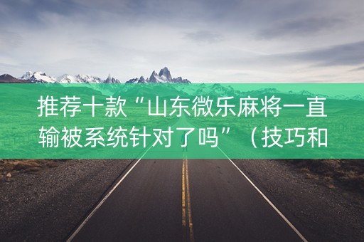 推荐十款“山东微乐麻将一直输被系统针对了吗”（技巧和打好牌方法)