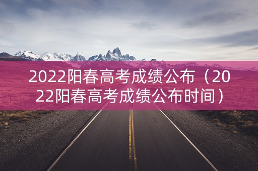2022阳春高考成绩公布（2022阳春高考成绩公布时间）
