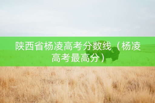 陕西省杨凌高考分数线（杨凌高考最高分）