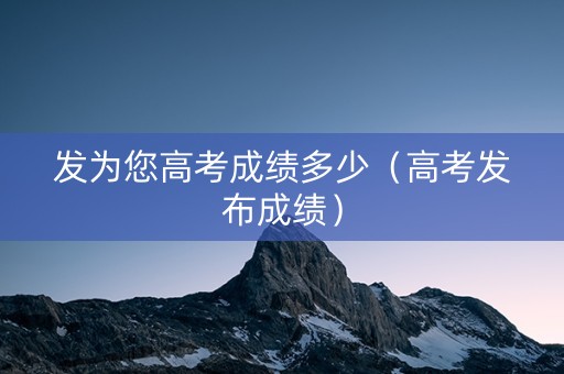 发为您高考成绩多少（高考发布成绩）