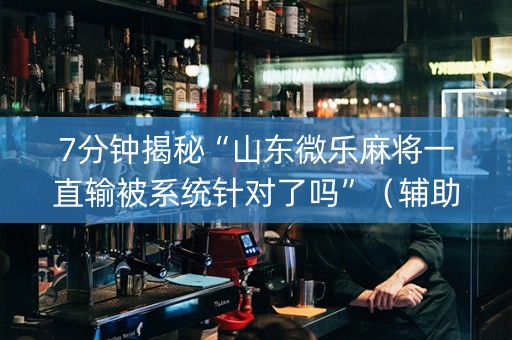 7分钟揭秘“山东微乐麻将一直输被系统针对了吗”（辅助挂发牌规律)