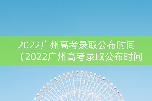 2022广州高考录取公布时间（2022广州高考录取公布时间是多少）
