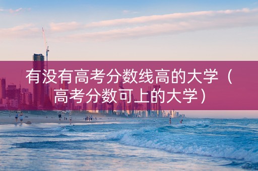 有没有高考分数线高的大学（高考分数可上的大学）