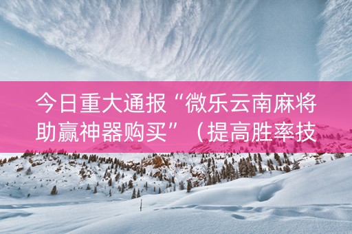 今日重大通报“微乐云南麻将助赢神器购买”（提高胜率技巧)
