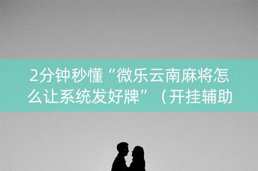 2分钟秒懂“微乐云南麻将怎么让系统发好牌”（开挂辅助插件)