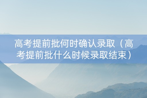 高考提前批何时确认录取（高考提前批什么时候录取结束）