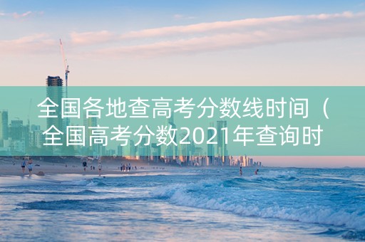 全国各地查高考分数线时间（全国高考分数2021年查询时间）