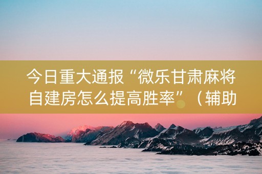 今日重大通报“微乐甘肃麻将自建房怎么提高胜率”（辅助挂发牌规律)