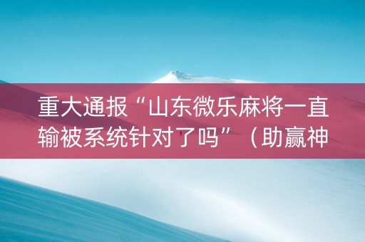 重大通报“山东微乐麻将一直输被系统针对了吗”（助赢神器购买)