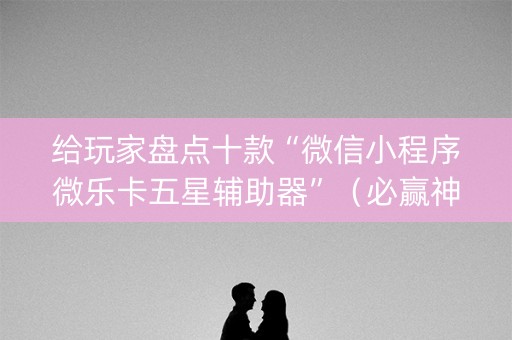 给玩家盘点十款“微信小程序微乐卡五星辅助器”（必赢神器辅助器)