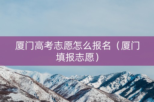 厦门高考志愿怎么报名（厦门填报志愿）