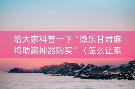 给大家科普一下“微乐甘肃麻将助赢神器购买”（怎么让系统给自己好牌)