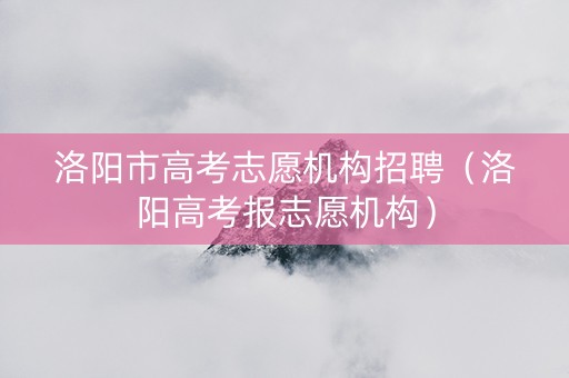 洛阳市高考志愿机构招聘（洛阳高考报志愿机构）