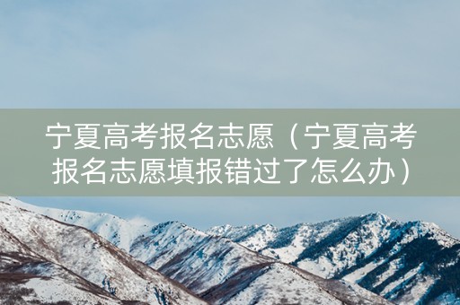 宁夏高考报名志愿（宁夏高考报名志愿填报错过了怎么办）