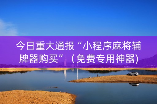 今日重大通报“小程序麻将辅牌器购买”（免费专用神器)