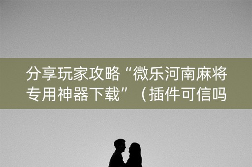 分享玩家攻略“微乐河南麻将专用神器下载”（插件可信吗)
