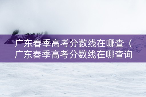 广东春季高考分数线在哪查（广东春季高考分数线在哪查询）