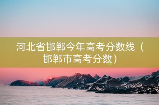 河北省邯郸今年高考分数线（邯郸市高考分数）