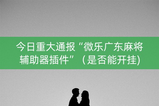 今日重大通报“微乐广东麻将辅助器插件”（是否能开挂)