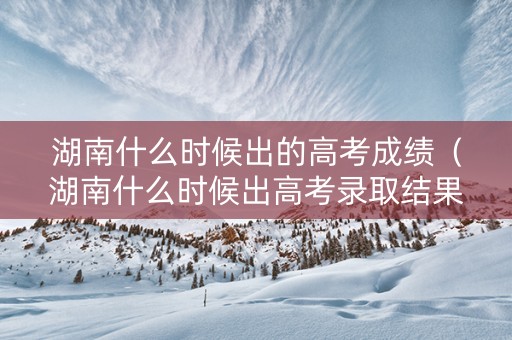 湖南什么时候出的高考成绩（湖南什么时候出高考录取结果）