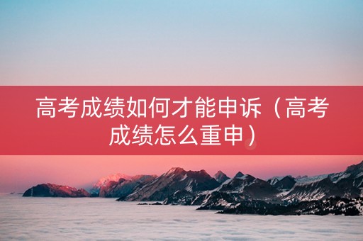 高考成绩如何才能申诉（高考成绩怎么重申）