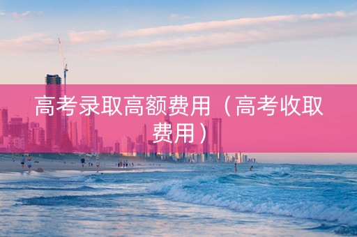 高考录取高额费用（高考收取费用）