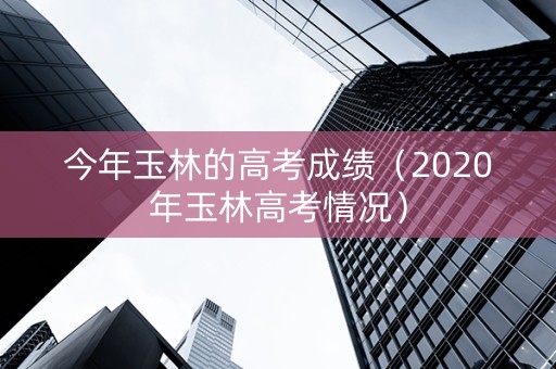 今年玉林的高考成绩（2020年玉林高考情况）
