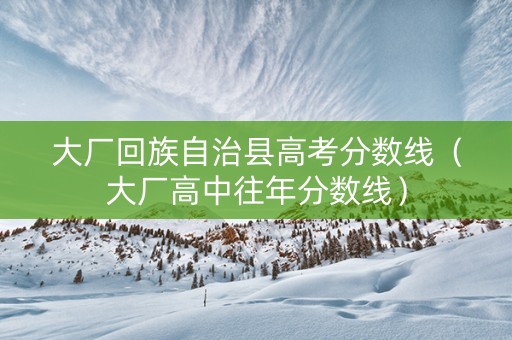 大厂回族自治县高考分数线（大厂高中往年分数线）