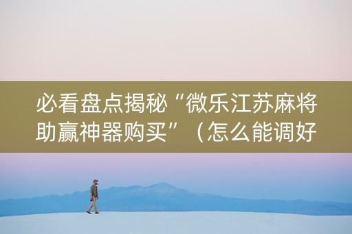 必看盘点揭秘“微乐江苏麻将助赢神器购买”（怎么能调好牌)