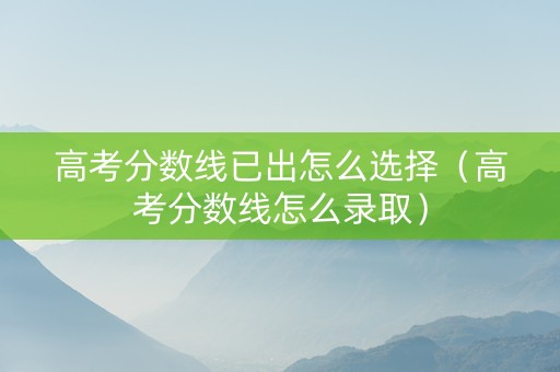 高考分数线已出怎么选择（高考分数线怎么录取）