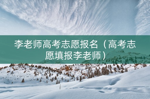 李老师高考志愿报名（高考志愿填报李老师）