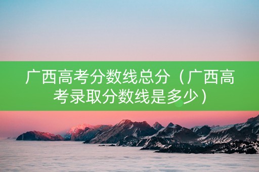 广西高考分数线总分（广西高考录取分数线是多少）