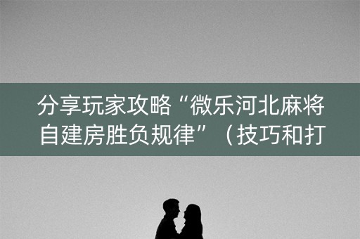 分享玩家攻略“微乐河北麻将自建房胜负规律”（技巧和打好牌方法)
