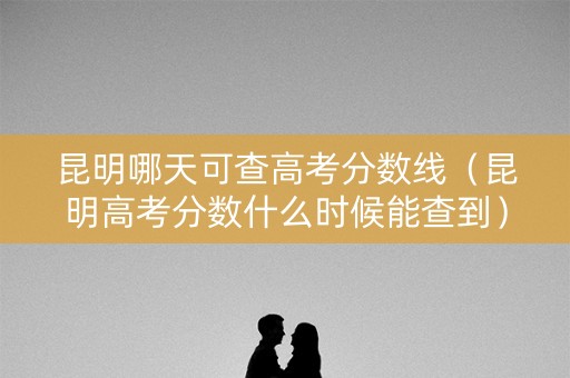 昆明哪天可查高考分数线（昆明高考分数什么时候能查到）