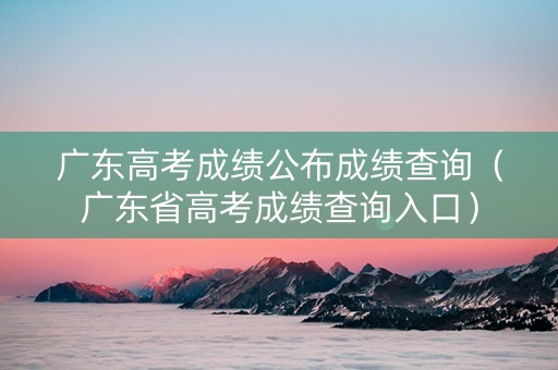 广东高考成绩公布成绩查询（广东省高考成绩查询入口）