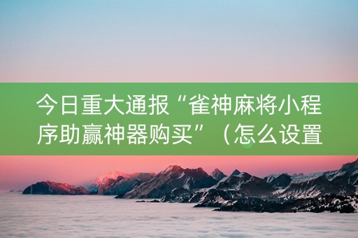 今日重大通报“雀神麻将小程序助赢神器购买”（怎么设置才能赢)